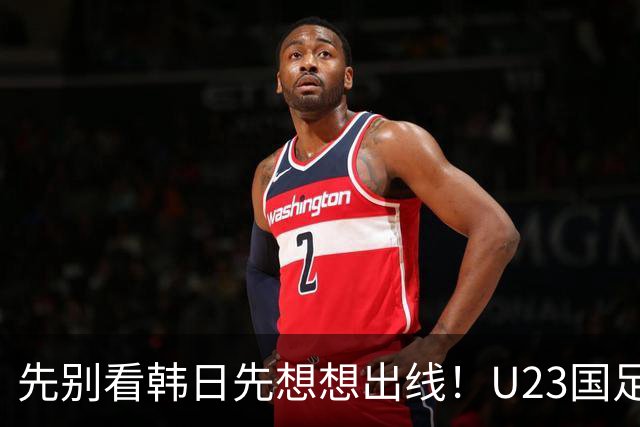先别看韩日先想想出线！U23国足：我们先不要想太多