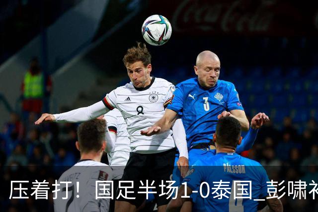 压着打！国足半场1-0泰国 彭啸补时混战造乌龙 毛伟杰失超级单刀