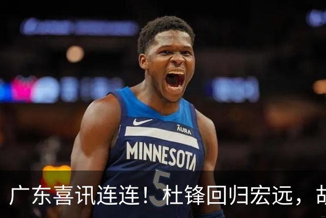 广东喜讯连连！杜锋回归宏远，胡明轩任队长，三外援首秀官宣