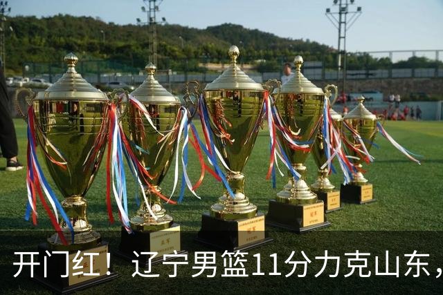 开门红！辽宁男篮11分力克山东，库珀22+5+8爱德华兹17分，班顿16中4