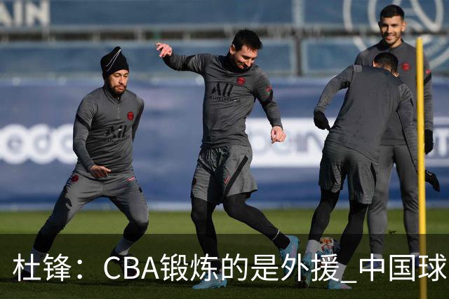 杜锋：CBA锻炼的是外援 中国球员支配球的次数太少