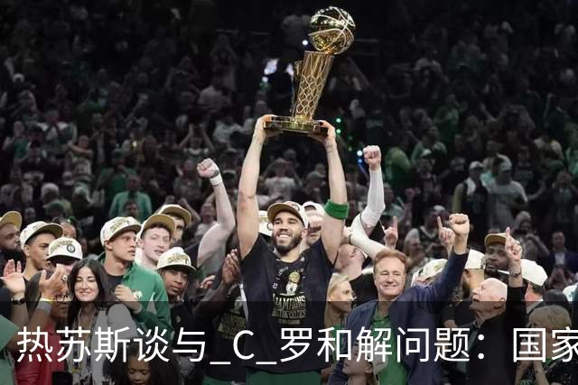 热苏斯谈与 C 罗和解问题：国家队重心永远是葡萄牙，并非刻意无视