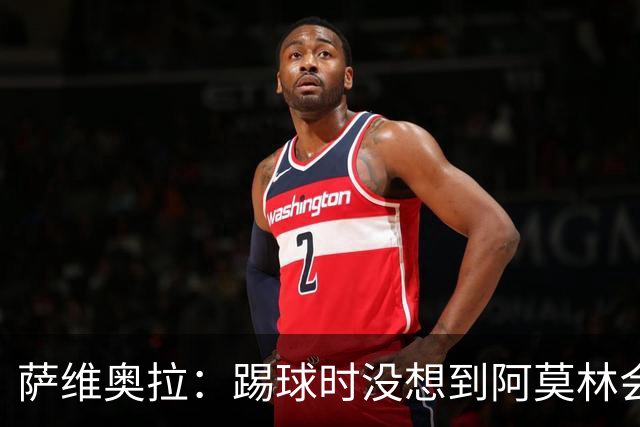 萨维奥拉：踢球时没想到阿莫林会当教练；亚马尔总能保持积极