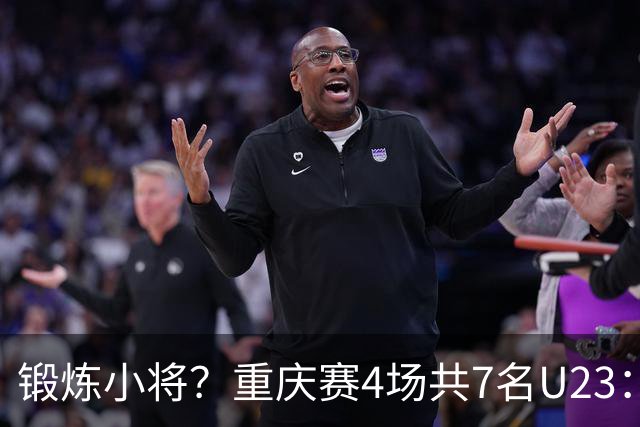 锻炼小将？重庆赛4场共7名U23：5人少于120分钟 杜月徵17分钟最少