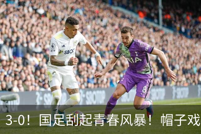 3-0！国足刮起青春风暴！帽子戏法出现+喜迎开门红！多位国脚首秀