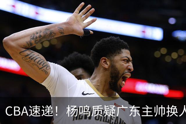 CBA速递！杨鸣质疑广东主帅换人意图，广东大外援全场0出手得0分，新赛季首位下课总经理出炉